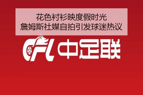 花色衬衫映度假时光 詹姆斯社媒自拍引发球迷热议 - kaiyun