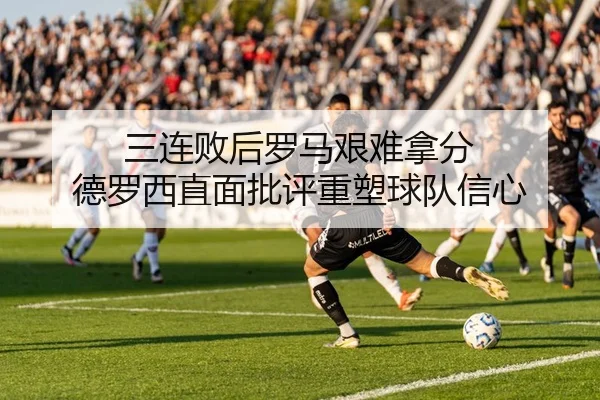 三连败后罗马艰难拿分 德罗西直面批评重塑球队信心 - kaiyun