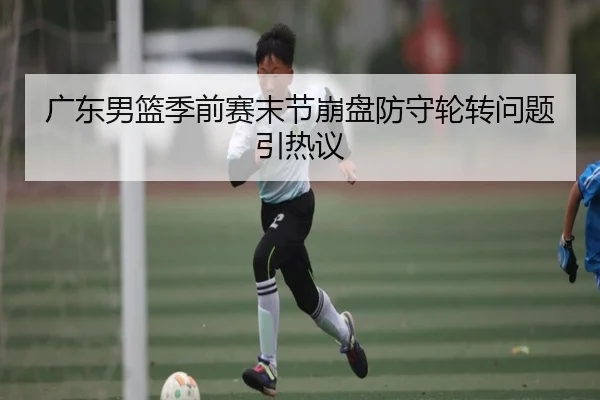 广东男篮季前赛末节崩盘防守轮转问题引热议 - kaiyun